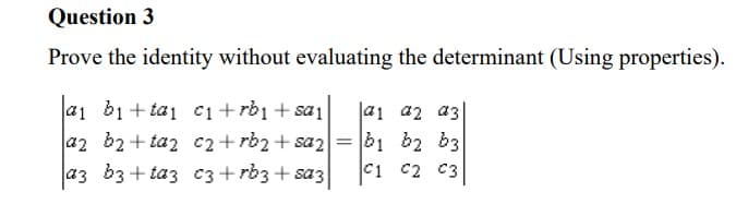 Question 3
Prove the identity without evaluating the determinant (Using properties).
a1 b1 + ta1 c1+rb1 + sa1
az b2+ taz c2 + rb2 + saz= b1 b2 b3
a3 b3 + taz C3 + rb3 + sa3
a1 a2 a3
C1 c2 C3
