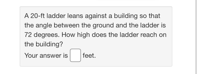 A 20-ft ladder leans against a building so that
the angle between the ground and the ladder is
72 degrees. How high does the ladder reach on
the building?
Your answer is
feet.
