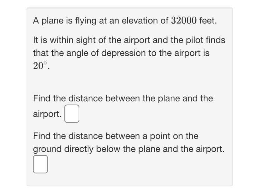 A plane is flying at an elevation of 32000 feet.
It is within sight of the airport and the pilot finds
that the angle of depression to the airport is
20°.
Find the distance between the plane and the
air
rport.
Find the distance between a point on the
ground directly below the plane and the airport.
