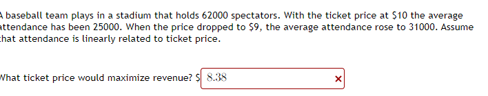 A baseball team plays in a stadium that holds 62000 spectators. With the ticket price at $10 the average
attendance has been 25000. When the price dropped to $9, the average attendance rose to 31000. Assume
that attendance is linearly related to ticket price.
What ticket price would maximize revenue? S 8.38
