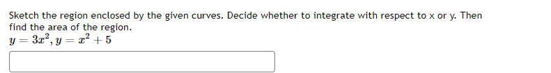 Sketch the region enclosed by the given curves. Decide whether to integrate with respect to x or y. Then
find the area of the region.
y = 3x², y = x² + 5