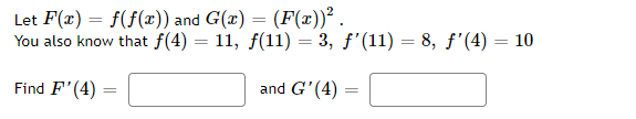 Let F(x) = f(f(x)) and G(x) = (F(x))² .
You also know that f(4) = 11, f(11) = 3, f'(11) = 8, f'(4) = 10
Find F'(4)
and G'(4) =
