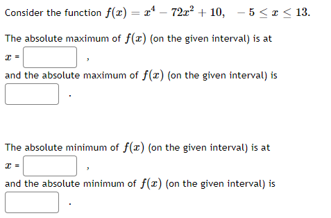 Consider the function f(x) = x* – 72x² + 10, – 5 < r < 13.
%3D
The absolute maximum of f(x) (on the given interval) is at
and the absolute maximum of f(x) (on the given interval) is
The absolute minimum of f(x) (on the given interval) is at
and the absolute minimum of f(x) (on the given interval) is
