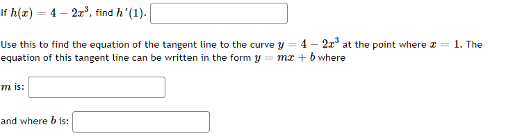 If h(x) = 4 – 2*, find h'(1).
Use this to find the equation of the tangent line to the curve y = 4 – 2x at the point where a =
equation of this tangent line can be written in the form y = mx + b where
1. The
m is:
and where b is:

