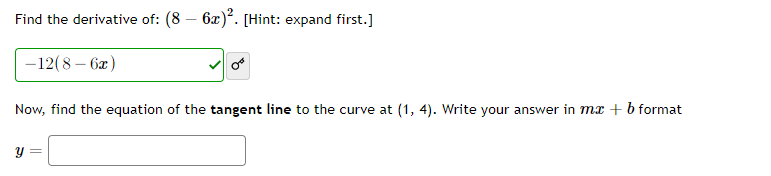 Find the derivative of: (8 – 6x). [Hint: expand first.]
-
-12(8 – 6x)
Now, find the equation of the tangent line to the curve at (1, 4). Write your answer in mx + b format
