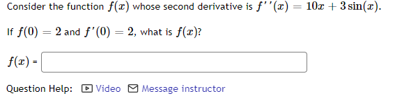Consider the function f(x) whose second derivative is f''(x) = 10x + 3 sin(x).
%3D
If f(0) = 2 and f'(0) = 2, what is f(x)?
f(r) =
Question Help: D Video M Message instructor
