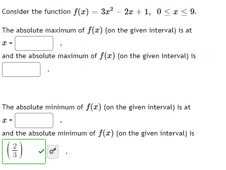 Consider the function f(x) = 3x? – 2x + 1, 0 <x < 9.
The absolute maximum of f(x) (on the given interval) is at
and the absolute maximum of f(x) (on the given interval) is
The absolute minimum of f(r) (on the given interval) is at
and the absolute minimum of f(r) (on the given interval) is
()
