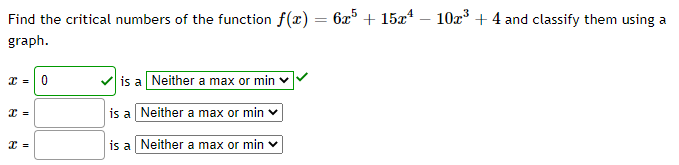 Find the critical numbers of the function f(x) = 6x5 + 15x – 10x3 +4 and classify them using a
graph.
I =|0
is a Neither a max or min v
is a Neither a max or min
is a Neither a max or min v
