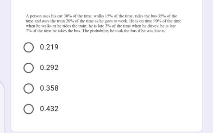 A person uses his car 30% of the time, walks 15% of the time, rides the bus 35% of the
time and uses the train 20% of the time as he goes to work. He is on time 90% of the time
when he walks or he rides the train: he is late 3% of the time when he drives; he is late
7% of the time he takes the bus. The probability he took the bus if he was late is:
0.219
O 0.292
O 0.358
O 0.432