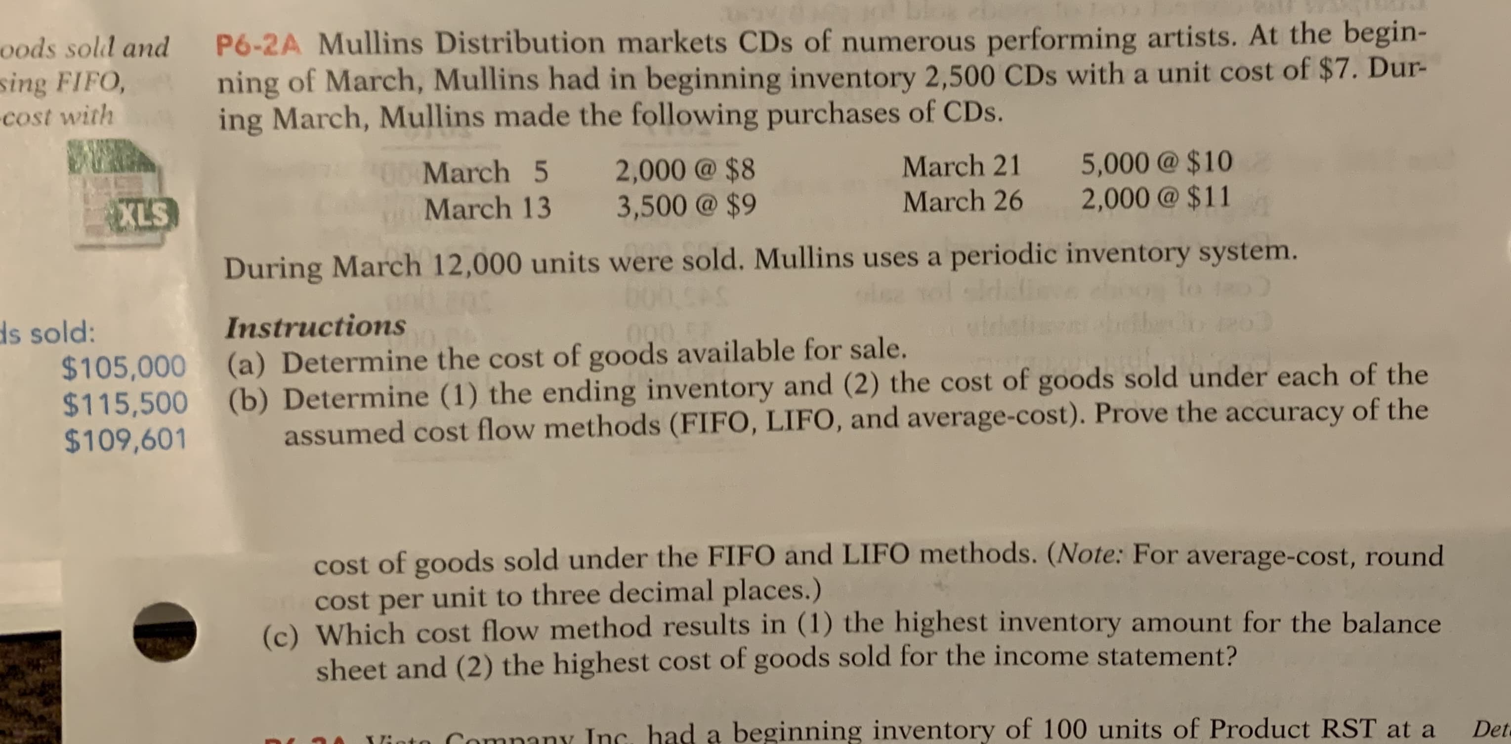 P6-2A Mullins Distribution markets CDs of numerous performing artists. At the begin-
ning of March, Mullins had in beginning inventory 2,500 CDs with a unit cost of $7. Dur-
ing March, Mullins made the following purchases of CDs.
March 5
2,000@ $8
3,500 @ $9
March 21
5,000@ $10
2,000@ $11
oMarch 13
March 26
During March 12,000 units were sold. Mullins uses a periodic inventory system.
CAS
Instructions
(a) Determine the cost of goods available for sale.
(b) Determine (1) the ending inventory and (2) the cost of goods sold under each of the
assumed cost flow methods (FIFO, LIFO, and average-cost). Prove the accuracy of the
cost of goods sold under the FIFO and LIFO methods. (Note: For average-cost, round
Cost per unit to three decimal places.)
