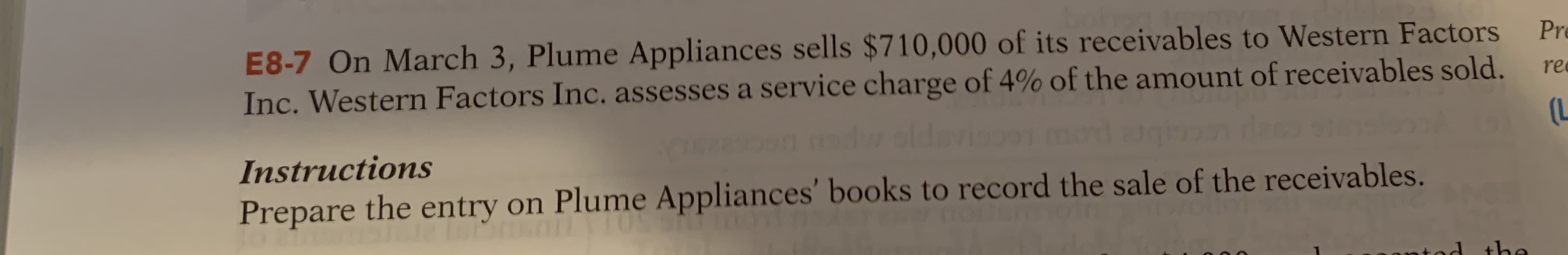 E8-7 On March 3, Plume Appliances sells $710,000 of its receivables to Western Factors
Inc. Western Factors Inc. assesses a service charge of 4% of the amount of receivables sold.
Pr
re
Instructions
Prepare the entry on Plume Appliances' books to record the sale of the receivables.
d
the
