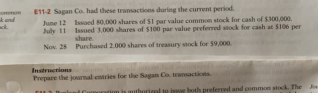 оттоn
E11-2 Sagan Co. had these transactions during the current period.
k and
ck.
Issued 80,000 shares of $1 par value common stock for cash of $300,000.
June 12
July 11
Issued 3,000 shares of $100 par value preferred stock for cash at $106 per
share.
Nov. 28
Purchased 2,000 shares of treasury stock for $9,000.
Instructions eg-on lo ade 000,06 bel noogio
Prepare the journal entries for the Sagan Co. transactions.
F412 Denland Cornontion is authorized to issue both preferred and common stock. The
horno
Jou
