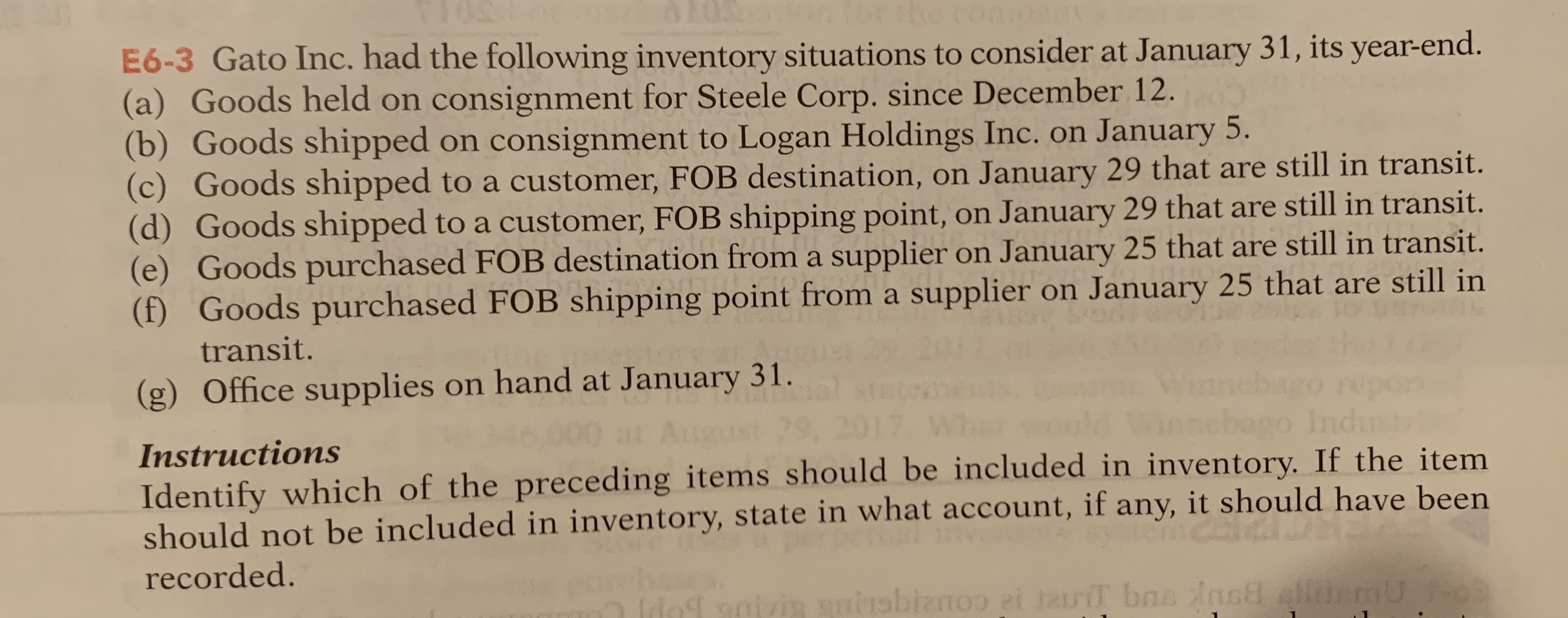 E6-3 Gato Inc. had the following inventory situations to consider at January 31, its year-end.
(a) Goods held on consignment for Steele Corp. since December 12.
b) Goods shipped on consignment to Logan Holdings Inc. on January 5.
(c) Goods shipped to a customer, FOB destination, on January 29 that are still in transit.
(d) Goods shipped to a customer, FOB shipping point, on January 29 that are still in transit.
(e) Goods purchased FOB destination from a supplier on January 25 that are still in transit.
(f) Goods purchased FOB shipping point from a supplier on January 25 that are still in
transit.
(g) Office supplies on hand at January 31.
000 at Augus
bago Inc
dust
29, 2017.
Instructions
Identify which of the preceding items should be included in inventory. If the item
should not be included in inventory, state in what account, if any, it should have been
recorded.
9ivin rbizno i teriT bas ins lemU
