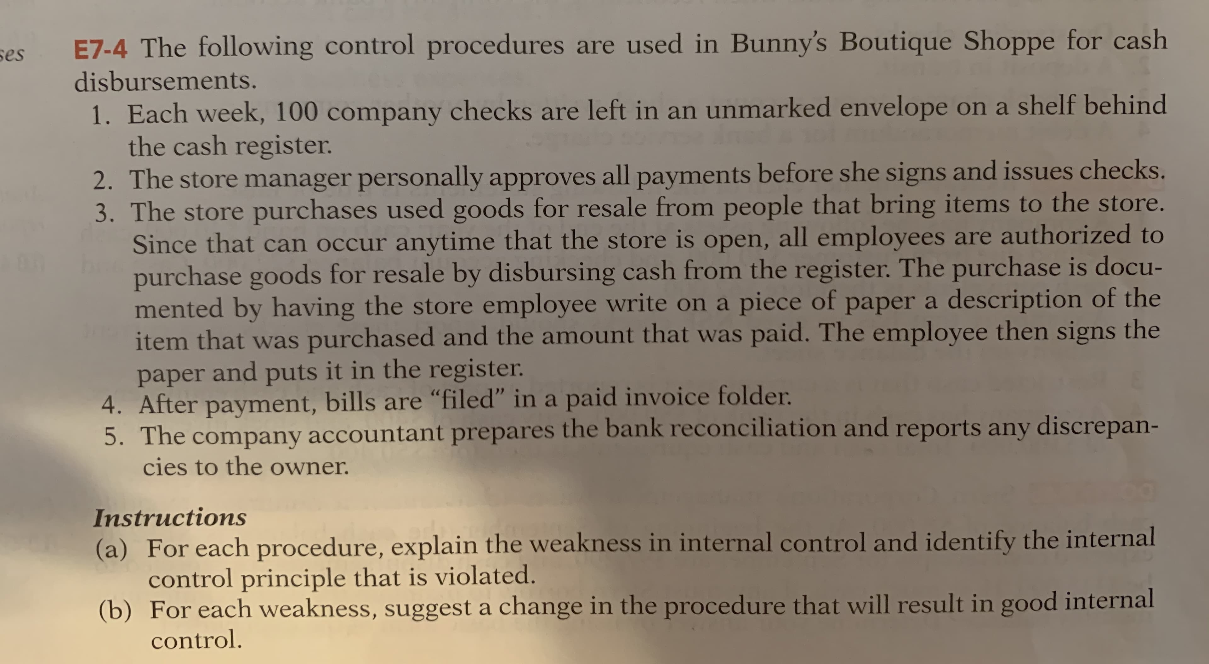 ses
E7-4 The following control procedures are used in Bunny's Boutique Shoppe for cash
disbursements.
1. Each week, 100 company checks are left in an unmarked envelope on a shelf behind
the cash register.
2. The store manager personally approves all payments before she signs and issues checks.
3. The store purchases used goods for resale from people that bring items to the store.
Since that can occur anytime that the store is open, all employees are authorized to
purchase goods for resale by disbursing cash from the register. The purchase is docu-
mented by having the store employee write on a piece of paper a description of the
item that was purchased and the amount that was paid. The employee then signs the
paper and puts it in the register.
4. After payment, bills are “filed" in a paid invoice folder.
5. The company accountant prepares the bank reconciliation and reports any discrepan-
cies to the owner.
Instructions
(a) For each procedure, explain the weakness in internal control and identify the internal
control principle that is violated.
(b) For each weakness, suggest a change in the procedure that will result in good internal
control.
