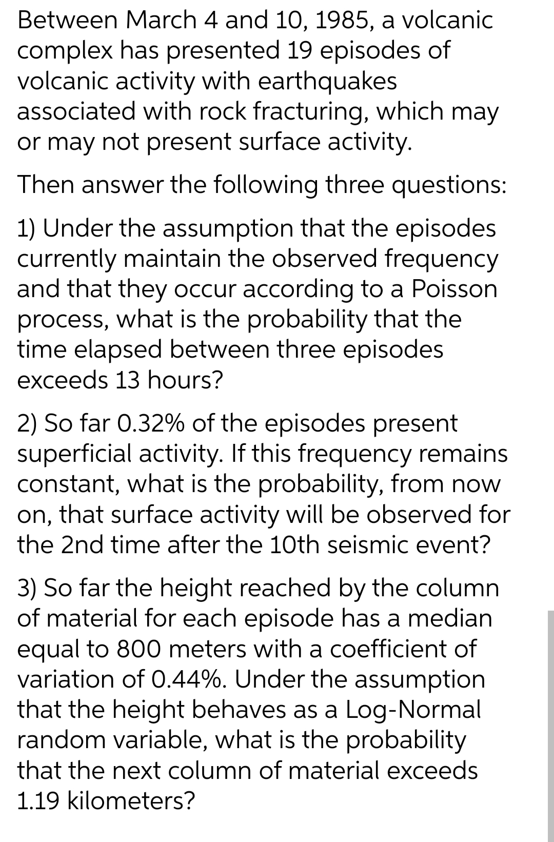 Between March 4 and 10, 1985, a volcanic
complex has presented 19 episodes of
volcanic activity with earthquakes
associated with rock fracturing, which may
or may not present surface activity.
Then answer the following three questions:
1) Under the assumption that the episodes
currently maintain the observed frequency
and that they occur according to a Poisson
process, what is the probability that the
time elapsed between three episodes
exceeds 13 hours?
2) So far 0.32% of the episodes present
superficial activity. If this frequency remains
constant, what is the probability, from now
on, that surface activity will be observed for
the 2nd time after the 10th seismic event?
3) So far the height reached by the column
of material for each episode has a median
equal to 800 meters with a coefficient of
variation of 0.44%. Under the assumption
that the height behaves as a Log-Normal
random variable, what is the probability
that the next column of material exceeds
1.19 kilometers?
