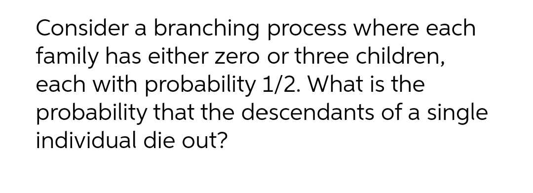 Consider a branching process where each
family has either zero or three children,
each with probability 1/2. What is the
probability that the descendants of a single
individual die out?
