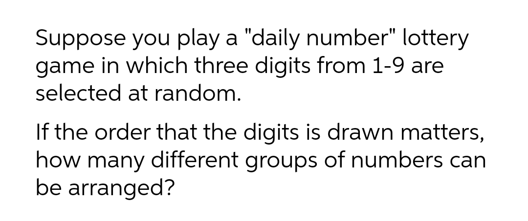 Suppose you play a "daily number" lottery
game in which three digits from 1-9 are
selected at random.
If the order that the digits is drawn matters,
how many different groups of numbers can
be arranged?
