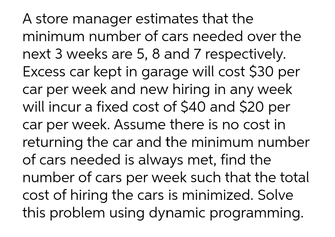 A store manager estimates that the
minimum number of cars needed over the
next 3 weeks are 5, 8 and 7 respectively.
Excess car kept in garage will cost $30 per
car per week and new hiring in any week
will incur a fixed cost of $40 and $20 per
car per week. Assume there is no cost in
returning the car and the minimum number
of cars needed is always met, find the
number of cars per week such that the total
cost of hiring the cars is minimized. Solve
this problem using dynamic programming.
