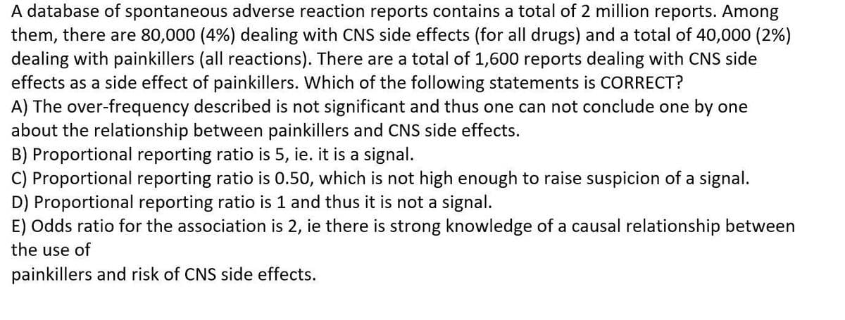 A database of spontaneous adverse reaction reports contains a total of 2 million reports. Among
them, there are 80,000 (4%) dealing with CNS side effects (for all drugs) and a total of 40,000 (2%)
dealing with painkillers (all reactions). There are a total of 1,600 reports dealing with CNS side
effects as a side effect of painkillers. Which of the following statements is CORRECT?
A) The over-frequency described is not significant and thus one can not conclude one by one
about the relationship between painkillers and CNS side effects.
B) Proportional reporting ratio is 5, ie. it is a signal.
C) Proportional reporting ratio is 0.50, which is not high enough to raise suspicion of a signal.
D) Proportional reporting ratio is 1 and thus it is not a signal.
E) Odds ratio for the association is 2, ie there is strong knowledge of a causal relationship between
the use of
painkillers and risk of CNS side effects.
