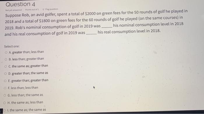 Question 4
Not yet anwered
Points out of
Plag question
Suppose Rob, an avid golfer, spent a total of $2000 on green fees for the 50 rounds of golf he played in
2018 and a total of $1800 on green fees for the 60 rounds of golf he played (on the same courses) in
2019. Rob's nominal consumption of golf in 2019 was,
and his real consumption of golf in 2019 was,
his nominal consumption level in 2018
his real consumption level in 2018.
Select one:
O A. greater than; less than
O B. less than; greater than
O C. the same as; greater than
O D. greater than; the same as
O E. greater than; greater than
O F. less than; less than
O G, less than; the same as
O H. the same as; less than
p.the same as; the same as
