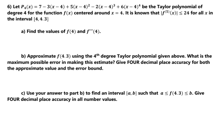 6) Let P4(x) = 7 – 3(x – 4) + 5(x – 4)² – 2(x – 4)3 + 6(x – 4)+ be the Taylor polynomial of
degree 4 for the function f(x) centered around x = 4. It is known that |f(5) (x)| < 24 for all x in
the interval [4, 4. 3]
a) Find the values of f(4) and f'''(4).
b) Approximate f(4.3) using the 4th degree Taylor polynomial given above. What is the
maximum possible error in making this estimate? Give FOUR decimal place accuracy for both
the approximate value and the error bound.
c) Use your answer to part b) to find an interval [a, b] such that a < f(4.3) < b. Give
FOUR decimal place accuracy in all number values.
