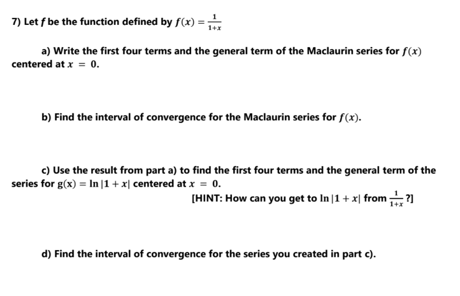 7) Let f be the function defined by f(x) =
1+x
a) Write the first four terms and the general term of the Maclaurin series for f(x)
centered at x = 0.
b) Find the interval of convergence for the Maclaurin series for f(x).
c) Use the result from part a) to find the first four terms and the general term of the
series for g(x) = In |1 + x| centered at x = 0.
[HINT: How can you get to In |1+x| from ?]
1+x
d) Find the interval of convergence for the series you created in part c).
