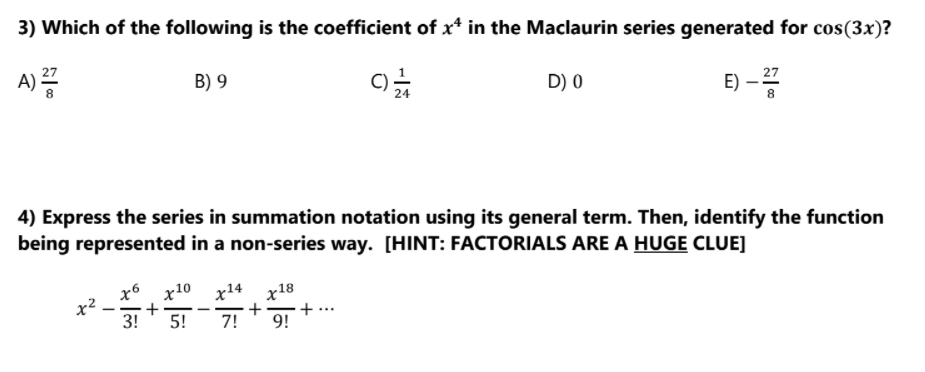 3) Which of the following is the coefficient of x* in the Maclaurin series generated for cos(3x)?
A) 2
E) -
27
B) 9
D) 0
8
4) Express the series in summation notation using its general term. Then, identify the function
being represented in a non-series way. [HINT: FACTORIALS ARE A HUGE CLUE]
х6 х10 х14 х18
x²
3!
+
+
--
5!
7!
9!
