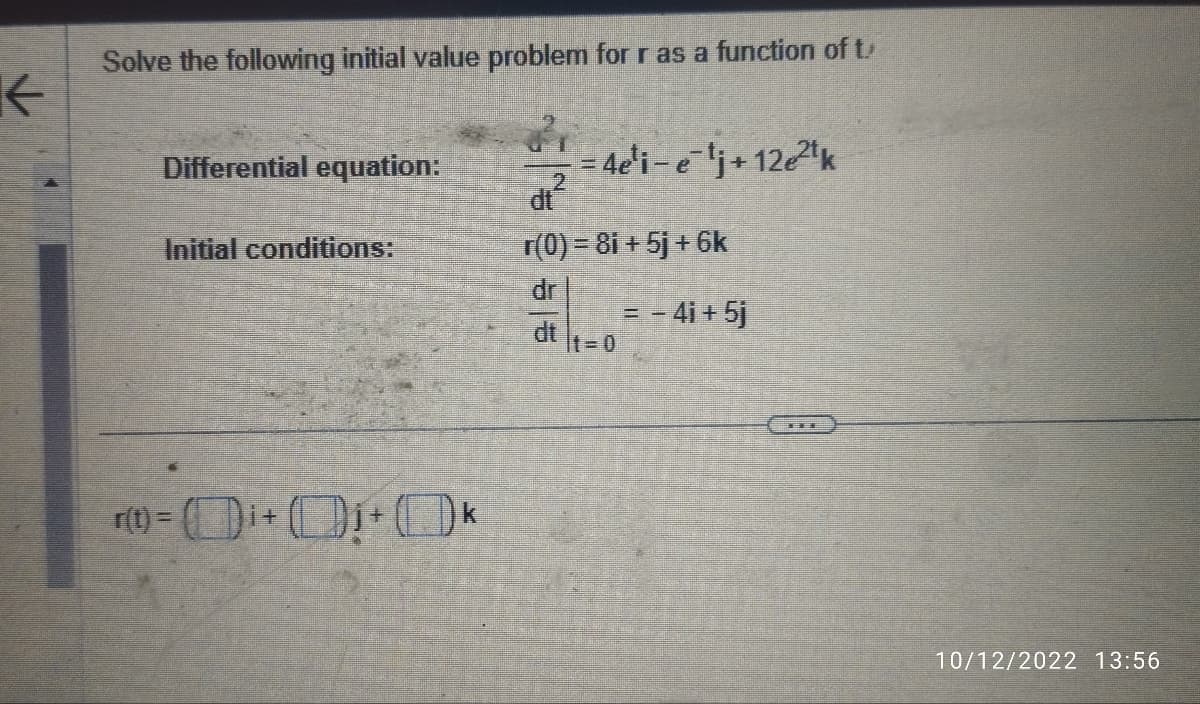K
Solve the following initial value problem for r as a function of t
Differential equation:
Initial conditions:
r(t) = ¹+₁+k
=4e¹i-e¹j+ 12e²2¹k
dt²
r(0) = 8i + 5j + 6k
dr
t=0
= - 4i + 5j
10/12/2022 13:56