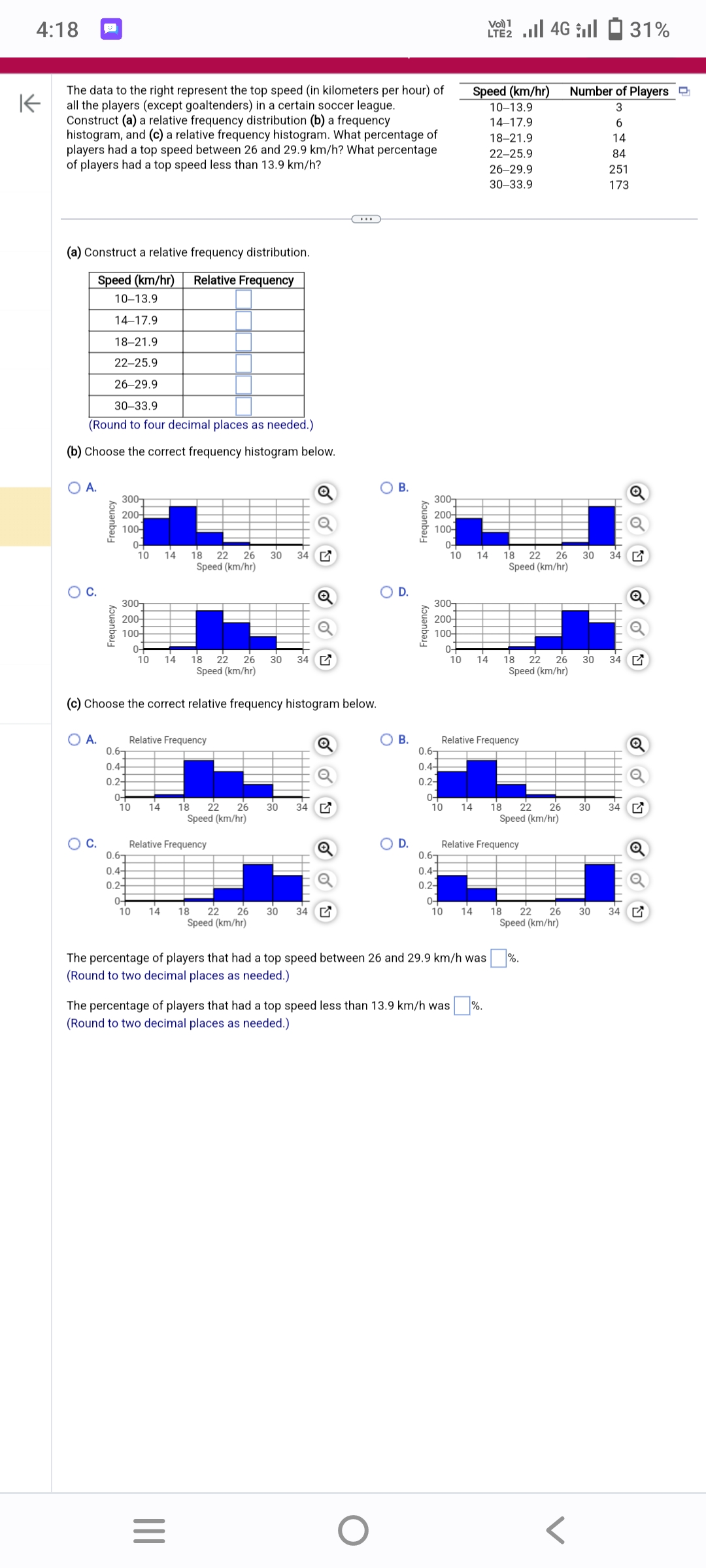 4:18
K
The data to the right represent the top speed (in kilometers per hour) of
all the players (except goaltenders) in a certain soccer league.
Construct (a) a relative frequency distribution (b) a frequency
histogram, and (c) a relative frequency histogram. What percentage of
players had a top speed between 26 and 29.9 km/h? What percentage
of players had a top speed less than 13.9 km/h?
(a) Construct a relative frequency distribution.
Speed (km/hr) Relative Frequency
10-13.9
14-17.9
18-21.9
22-25.9
26-29.9
30-33.9
(Round to four decimal places as needed.)
(b) Choose the correct frequency histogram below.
O A.
C.
O A.
Frequency
C.
Frequency
300-
200-
100-
300
200-
100+
0.6
0.4-
0.2-
18 22 26 30 34
Speed (km/hr)
(c) Choose the correct relative frequency histogram below.
0-
10
0.6
0.4-
0.2-
0-
0-
10 14
0-
10
10 14
Relative Frequency
18 22 26 30 34
Speed (km/hr)
14 18 22 26 30 34
Speed (km/hr)
Relative Frequency
14
|||
18 22 26 30 34
Speed (km/hr)
=
B.
D.
O
OB.
D.
Frequency
Frequency
300-
200-
100-
300
200-
100-
0.6
0.4-
0.2-
0-
10
0-
0-
10
10
The percentage of players that had a top speed less than 13.9 km/h was
(Round to two decimal places as needed.)
V 4G31%
LTE2
Speed (km/hr)
10-13.9
14-17.9
18-21.9
22-25.9
0.6
0.4
0.2-
0-
10 14 18 22 26
Speed (km/hr)
14
14 18 22 26
Speed (km/hr)
14
Relative Frequency
The percentage of players that had a top speed between 26 and 29.9 km/h was
(Round to two decimal places as needed.)
26-29.9
30-33.9
Relative Frequency
18 22 26 30 34
Speed (km/hr)
18 22 26
Speed (km/hr)
Number of Players
3
6
14
84
251
173
%.
30 34
30 34
30 34