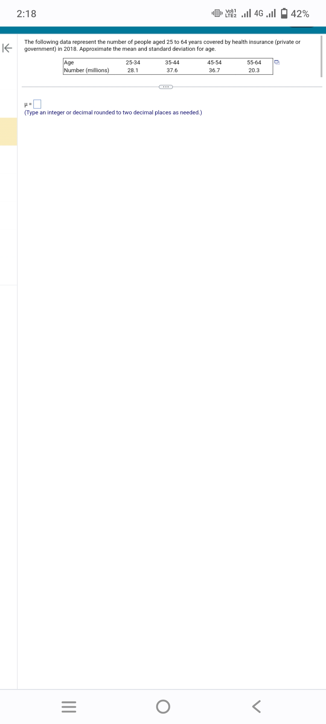 2:18
K
The following data represent the number of people aged 25 to 64 years covered by health insurance (private or
government) in 2018. Approximate the mean and standard deviation for age.
Age
Number (millions)
|||
25-34
28.1
μ =
(Type an integer or decimal rounded to two decimal places as needed.)
=
35-44
37.6
1
[ 22 | 46 ... - 42%
LTE2
O
45-54
36.7
55-64
20.3
D