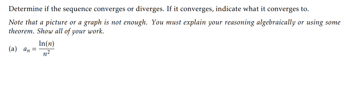 Determine if the sequence converges or diverges. If it converges, indicate what it converges to.
Note that a picture or a graph is not enough. You must explain your reasoning algebraically or using some
theorem. Show all of your work.
In(n)
(a) an=
n2
