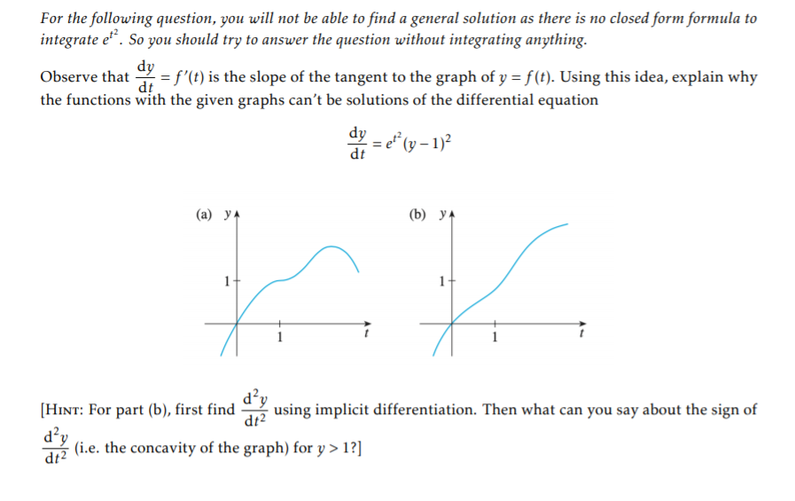 For the following question, you will not be able to find a general solution as there is no closed form formula to
integrate e". So you should try to answer the question without integrating anything.
dy
= f'(t) is the slope of the tangent to the graph of y = f (t). Using this idea, explain why
dt
Observe that
the functions with the given graphs can't be solutions of the differential equation
dy
dt
(а) ул
(b) У4
1
1
d?y
[HINT: For part (b), first find
- using implicit differentiation. Then what can you say about the sign of
dt2
d²y
dt2
(i.e. the concavity of the graph) for y > 1?]
