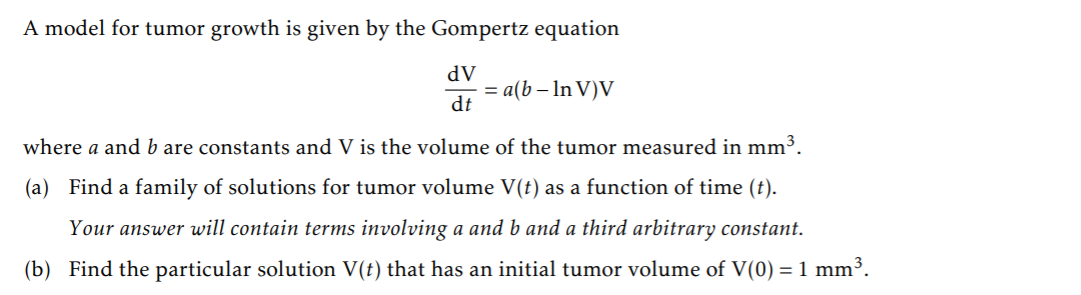 A model for tumor growth is given by the Gompertz equation
dV
= a(b – In V)V
dt
where a and b are constants and V is the volume of the tumor measured in mm³.
(a) Find a family of solutions for tumor volume V(t) as a function of time (t).
Your answer will contain terms involving a and b and a third arbitrary constant.
(b) Find the particular solution V(t) that has an initial tumor volume of V(0) = 1 mm³.
