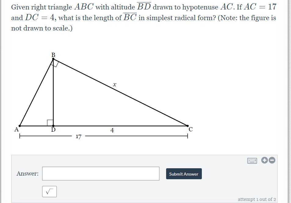 Given right triangle ABC with altitude BD drawn to hypotenuse AC. If AC = 17
and DC = 4, what is the length of BC in simplest radical form? (Note: the figure is
not drawn to scale.)
В
A
4
17
Answer:
Submit Answer
attempt 1 out of 2
