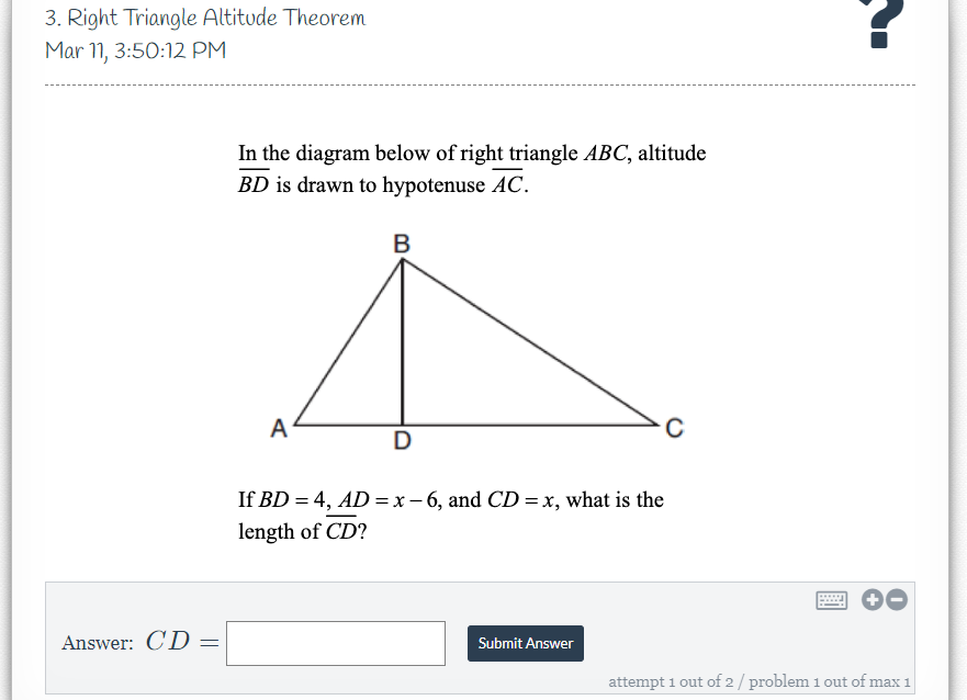 3. Right Triangle Altitude Theorem
Mar 11, 3:50:12 PM
In the diagram below of right triangle ABC, altitude
BD is drawn to hypotenuse AC.
B
A
D
If BD = 4, AD = x – 6, and CD = x, what is the
length of CD?
Answer: CD
Submit Answer
attempt 1 out of 2/ problem 1 out of max 1
