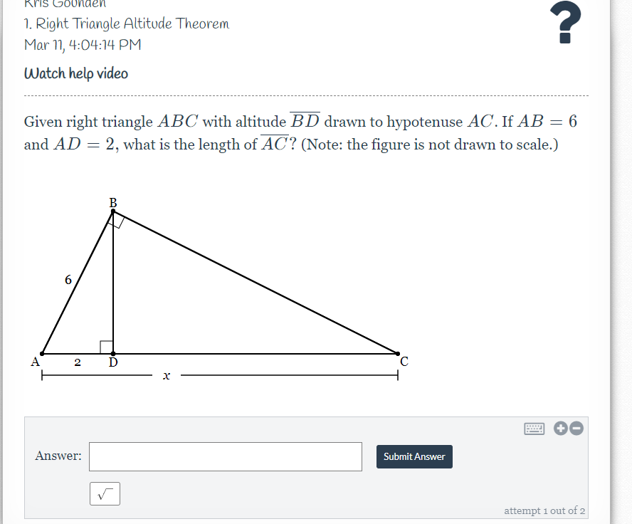 Kris Go0
1. Right Triangle Altitude Theorem
Mar 11, 4:04:14 PM
Watch help video
Given right triangle ABC with altitude BD drawn to hypotenuse AC. If AB = 6
and AD = 2, what is the length of AC? (Note: the figure is not drawn to scale.)
B
6
A
2
Answer:
Submit Answer
attempt 1 out of 2
