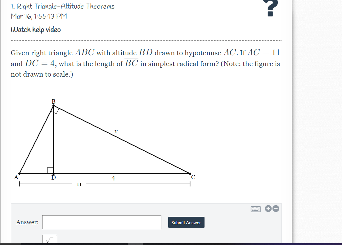 1. Right Triangle-Altitude Theorems
Mar 16, 1:55:13 PM
Watch help video
Given right triangle ABC with altitude BD drawn to hypotenuse AC. If AC = 11
and DC = 4, what is the length of BC in simplest radical form? (Note: the figure is
not drawn to scale.)
A
4
11
Answer:
Submit Answer
