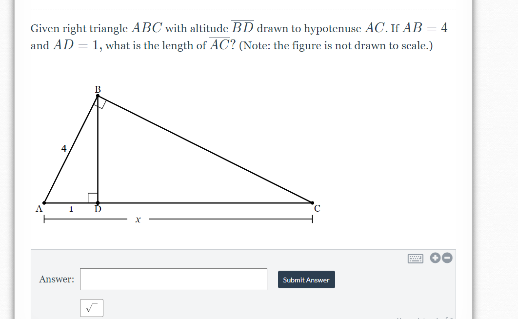 Given right triangle ABC with altitude BD drawn to hypotenuse AC. If AB = 4
and AD = 1, what is the length of AC? (Note: the figure is not drawn to scale.)
В
4
C.
A
1.
Submit Answer
Answer:
国
