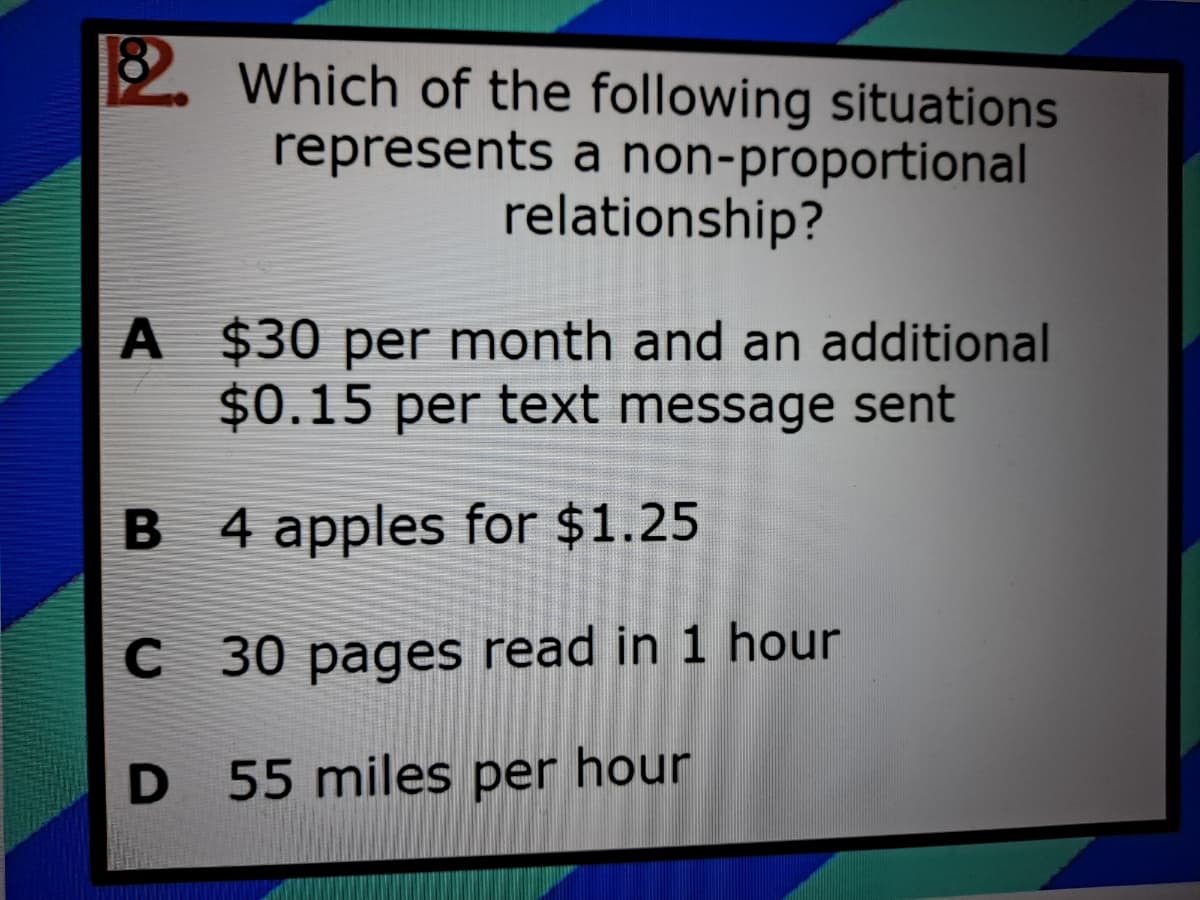 2 Which of the following situations
represents a non-proportional
relationship?
A $30 per month and an additional
$0.15 per text message sent
B 4 apples for $1.25
C 30 pages read in 1 hour
D 55 miles per hour
