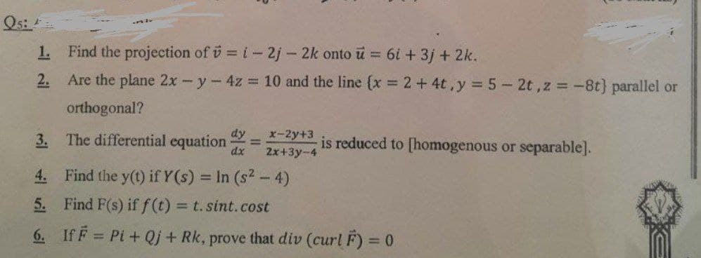 Qs:
1. Find the projection of v = i-2j- 2k onto u = 6+3j + 2k.
2. Are the plane 2x-y-4z 10 and the line (x = 2+4t,y =5-2t,z = -8t} parallel or
orthogonal?
3. The differential equation
dx
dy
x-2y+3
is reduced to [homogenous or separable].
%3D
2x+3y-4
4. Find the y(t) if Y(s) = In (s2 - 4)
5. Find F(s) if f(t) t. sint.cost
%3D
6. If F = Pi+ Qj + Rk, prove that div (curl F) = 0
%3D
