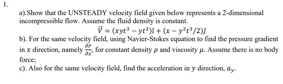 1.
a).Show that the UNSTEADY velocity field given below represents a 2-dimensional
incompressible flow. Assume the fluid density is constant.
V = (xyt³ – yt?)î + (x – y²t³/2)f
b). For the same velocity field, using Navier-Stokes equation to find the pressure gradient
in x direction, namely
ӘР
for constant density p and viscosity u. Assume there is no body
force;
c). Also for the same velocity field, find the acceleration in y direction, a,.
