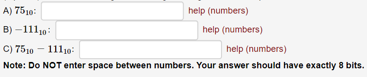 A) 7510:
help (numbers)
B) – 11110:
help (numbers)
C) 7510 - 11110:
help (numbers)
Note: Do NOT enter space between numbers. Your answer should have exactly 8 bits.
