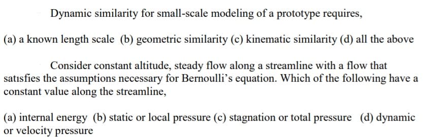 Dynamic similarity for small-scale modeling of a prototype requires,
(a) a known length scale (b) geometric similarity (c) kinematic similarity (d) all the above
Consider constant altitude, steady flow along a streamline with a flow that
satısfies the assumptions necessary for Bernoulli's equation. Which of the following have a
constant value along the streamline,
(a) internal energy (b) static or local pressure (c) stagnation or total pressure (d) dynamic
or velocity pressure
