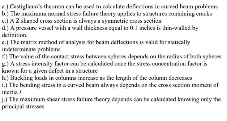 a.) Castigliano's theorem can be used to calculate deflections in curved beam problems
b.) The maximum normal stress failure theory applies to structures containing cracks
c.) A Z shaped cross section is always a symmetric cross section
d.) A pressure vessel with a wall thickness equal to 0.1 inches is thin-walled by
definition.
e.) The matrix method of analysis for beam deflections is valid for statically
indeterminate problems
f.) The value of the contact stress between spheres depends on the radius of both spheres
g.) A stress intensity factor can be calculated once the stress concentration factor is
known for a given defect in a structure
h.) Buckling loads in columns increase as the length of the column decreases
i.) The bending stress in a curved beam always depends on the cross section moment of
inertia I
j.) The maximum shear stress failure theory depends can be calculated knowing only the
principal stresses
