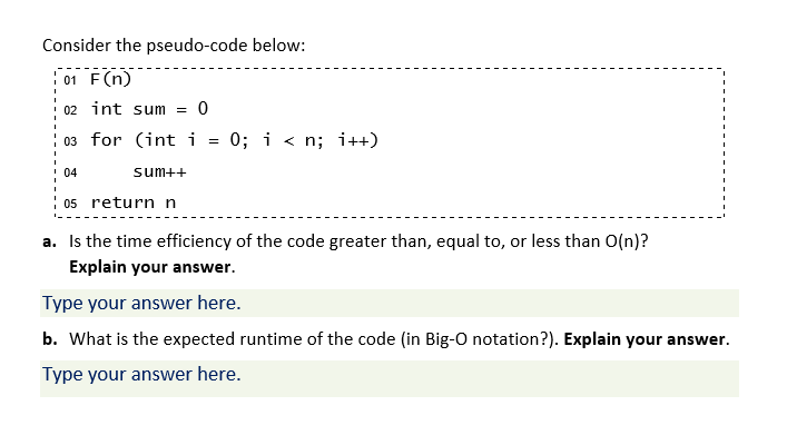 Consider the pseudo-code below:
: 01 F(n)
02 int sum =
03 for (int i
0; i < n; i++)
04
sum++
05 return n
a. Is the time efficiency of the code greater than, equal to, or less than O(n)?
Explain your answer.
Type your answer here.
b. What is the expected runtime of the code (in Big-O notation?). Explain your answer.
Type your answer here.
