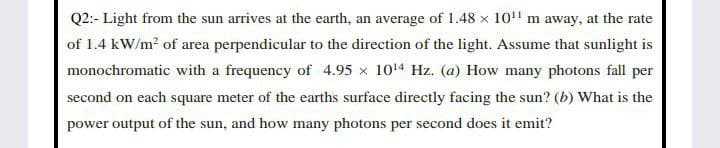 Q2:- Light from the sun arrives at the earth, an average of 1.48 x 10" m away, at the rate
of 1.4 kW/m? of area perpendicular to the direction of the light. Assume that sunlight is
monochromatic with a frequency of 4.95 x 1014 Hz. (a) How many photons fall per
second on each square meter of the earths surface directly facing the sun? (b) What is the
power output of the sun, and how many photons per second does it emit?
