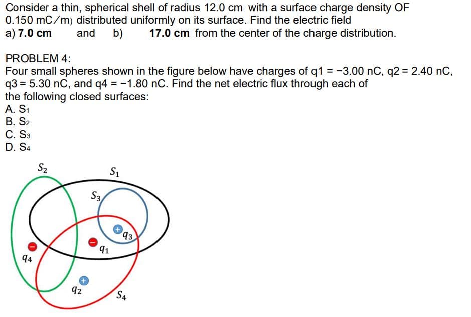 Consider a thin, spherical shell of radius 12.0 cm with a surface charge density OF
0.150 mC/m) distributed uniformly on its surface. Find the electric field
a) 7.0 cm
and
b)
17.0 cm from the center of the charge distribution.
PROBLEM 4:
Four small spheres shown in the figure below have charges of q1 = -3.00 nC, q2 = 2.40 nC,
q3 = 5.30 nC, and q4 = -1.80 nC. Find the net electric flux through each of
the following closed surfaces:
A. S1
B. S2
C. S3
D. S4
S2
S1
S3
93
91
94
92
S4
