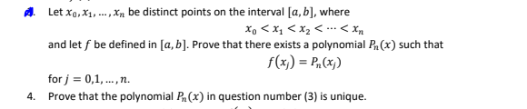 4.
Let X₁, X₁, Xn be distinct points on the interval [a, b], where
Xo <x₁ < x₂ << Xn
and let f be defined in [a, b]. Prove that there exists a polynomial P₁(x) such that
f(x)) = P₁ (x))
for j = 0,1,..., n.
Prove that the polynomial P(x) in question number (3) is unique.