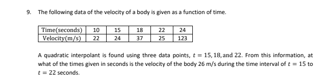 9. The following data of the velocity of a body is given as a function of time.
22
Time(seconds) 10 15
Velocity(m/s) 22
18
37 25
24
24
123
A quadratic interpolant is found using three data points, t = 15, 18, and 22. From this information, at
what of the times given in seconds is the velocity of the body 26 m/s during the time interval of t = 15 to
t = 22 seconds.