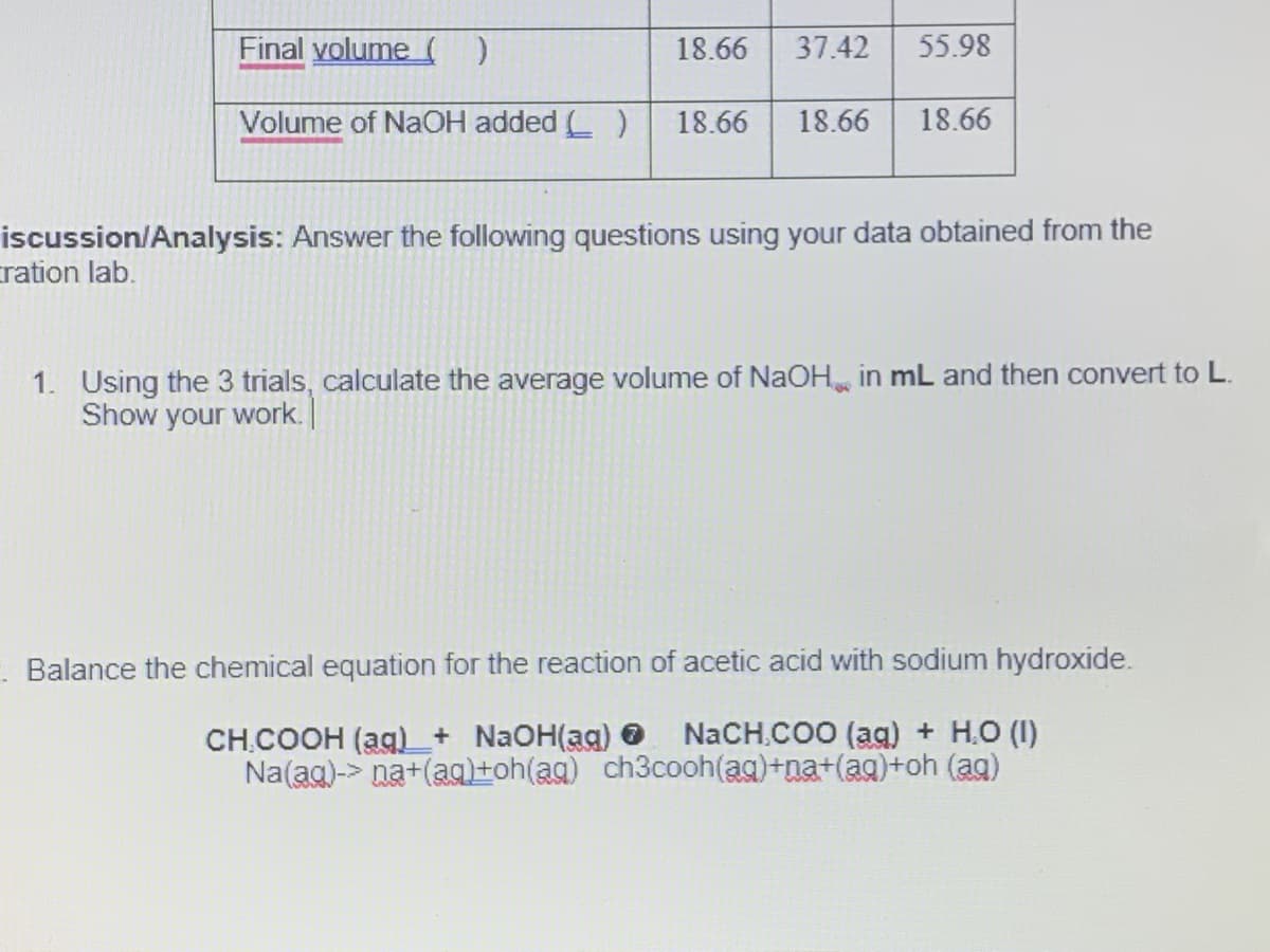 Final yolume )
18.66
37.42
55.98
Volume of NaOH added ( )
18.66
18.66
18.66
iscussion/Analysis: Answer the following questions using your data obtained from the
tration lab.
1. Using the 3 trials, calculate the average volume of NaOH in mL and then convert to L.
Show your work.
Balance the chemical equation for the reaction of acetic acid with sodium hydroxide.
NaCH.COO (aq) + H.O (I)
CH.COOH (ag)_+ NaOH(ag) 6
Na(ag)-> na+(ag)+oh(ag) ch3cooh(ag)+na+(ag)+oh (ag)
